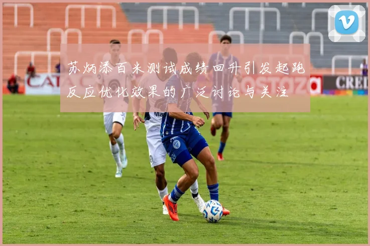 苏炳添百米测试成绩回升引发起跑反应优化效果的广泛讨论与关注