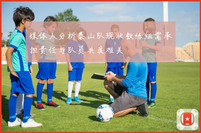 媒体人分析泰山队现状教练组需承担责任与队员共度难关