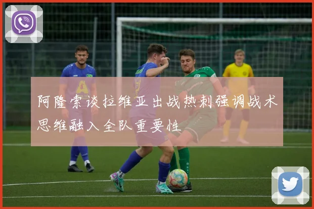 阿隆索谈拉维亚出战热刺强调战术思维融入全队重要性